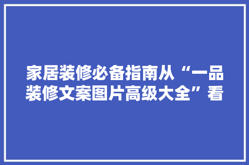 家居装修必备指南从“一品装修文案图片高级大全”看装修趋势与方法