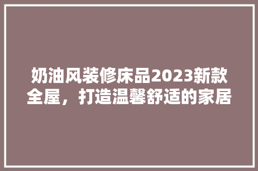 奶油风装修床品2023新款全屋，打造温馨舒适的家居生活