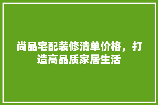 尚品宅配装修清单价格，打造高品质家居生活