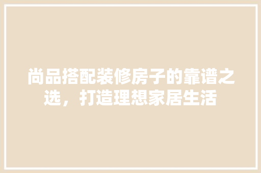 尚品搭配装修房子的靠谱之选，打造理想家居生活