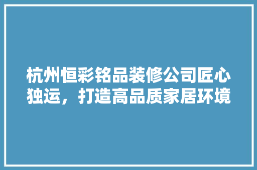 杭州恒彩铭品装修公司匠心独运，打造高品质家居环境