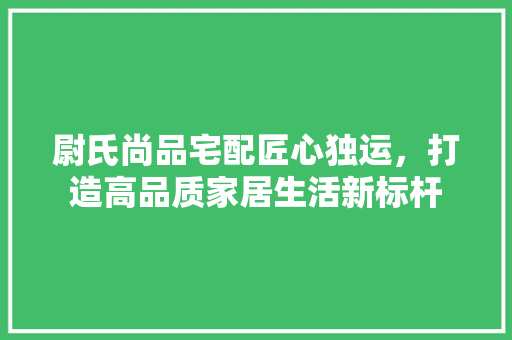 尉氏尚品宅配匠心独运，打造高品质家居生活新标杆