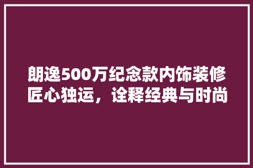 朗逸500万纪念款内饰装修匠心独运，诠释经典与时尚的完美融合  第1张