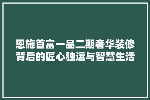 恩施首富一品二期奢华装修背后的匠心独运与智慧生活