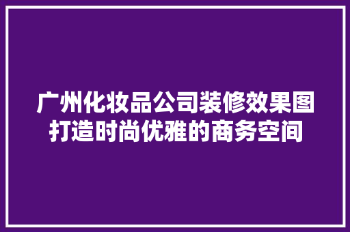 广州化妆品公司装修效果图打造时尚优雅的商务空间