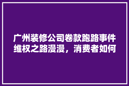 广州装修公司卷款跑路事件维权之路漫漫，消费者如何保护自身权益