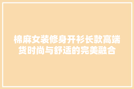 棉麻女装修身开衫长款高端货时尚与舒适的完美融合