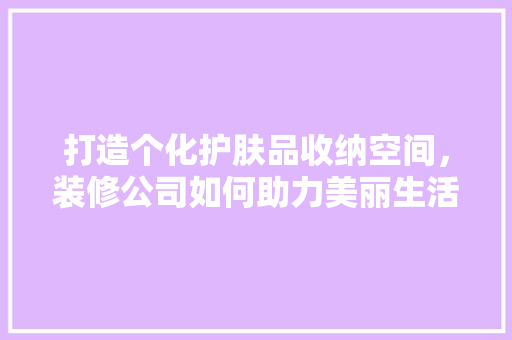 打造个化护肤品收纳空间，装修公司如何助力美丽生活
