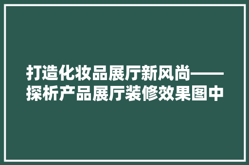 打造化妆品展厅新风尚——探析产品展厅装修效果图中的美学与适用
