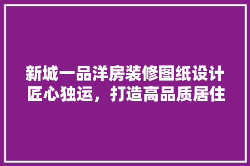 新城一品洋房装修图纸设计匠心独运，打造高品质居住空间