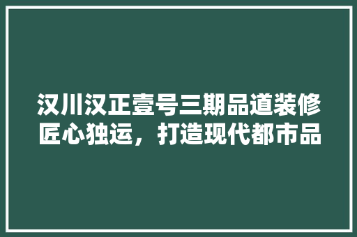 汉川汉正壹号三期品道装修匠心独运，打造现代都市品质生活