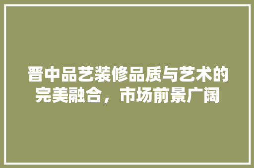 晋中品艺装修品质与艺术的完美融合，市场前景广阔