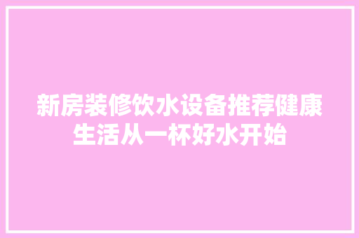 新房装修饮水设备推荐健康生活从一杯好水开始