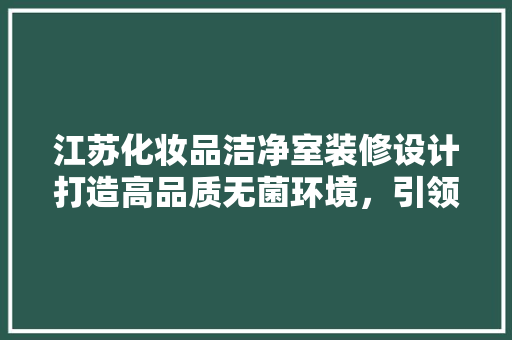 江苏化妆品洁净室装修设计打造高品质无菌环境，引领行业新标准