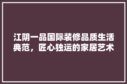 江阴一品国际装修品质生活典范，匠心独运的家居艺术