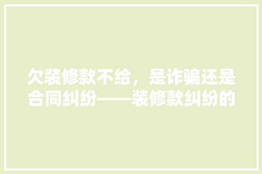 欠装修款不给，是诈骗还是合同纠纷——装修款纠纷的法律边界