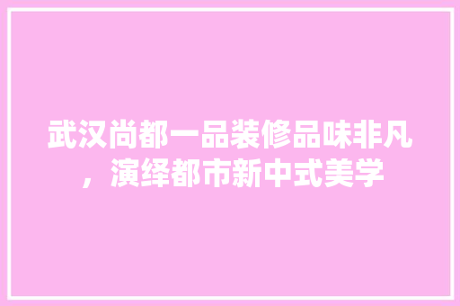 武汉尚都一品装修品味非凡，演绎都市新中式美学