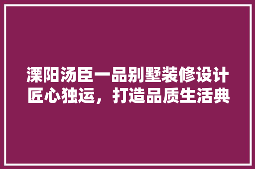 溧阳汤臣一品别墅装修设计匠心独运，打造品质生活典范