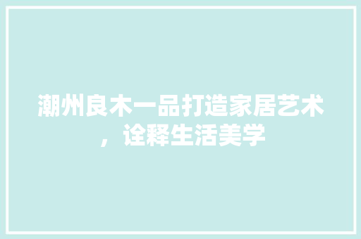 潮州良木一品打造家居艺术，诠释生活美学