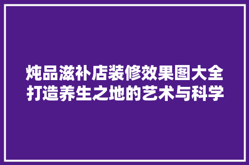 炖品滋补店装修效果图大全打造养生之地的艺术与科学