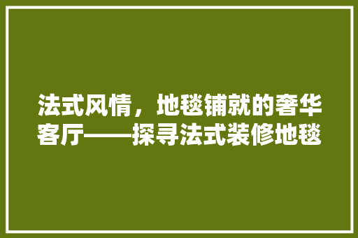 法式风情，地毯铺就的奢华客厅——探寻法式装修地毯的极致之美
