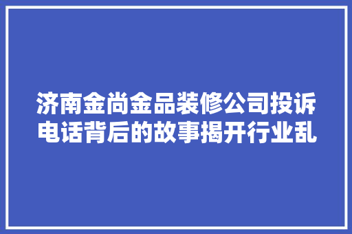 济南金尚金品装修公司投诉电话背后的故事揭开行业乱象，保障消费者权益