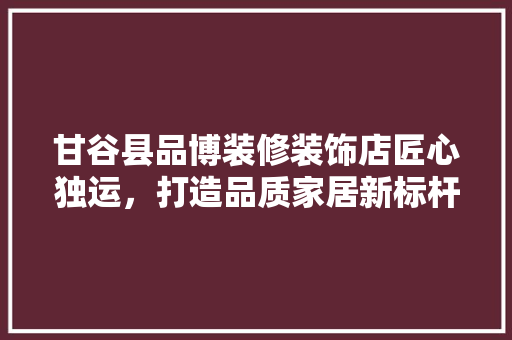 甘谷县品博装修装饰店匠心独运，打造品质家居新标杆