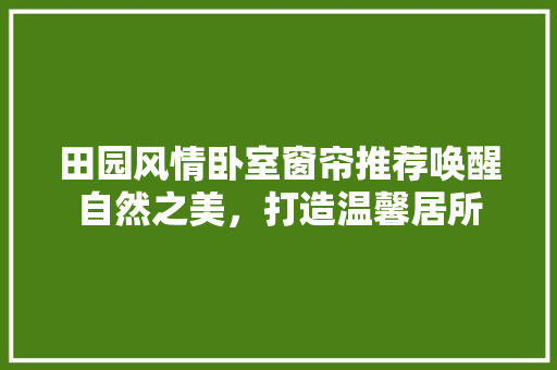 田园风情卧室窗帘推荐唤醒自然之美，打造温馨居所