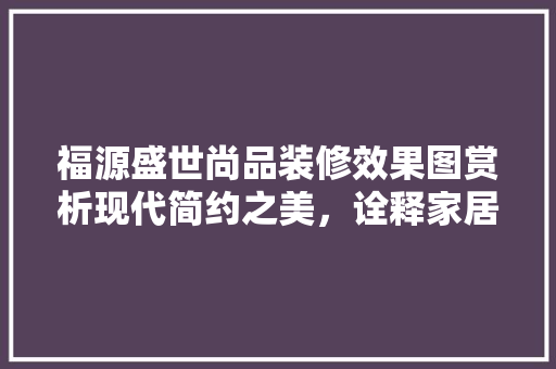 福源盛世尚品装修效果图赏析现代简约之美，诠释家居新风尚