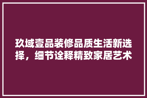 玖域壹品装修品质生活新选择，细节诠释精致家居艺术