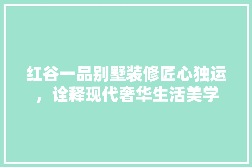 红谷一品别墅装修匠心独运，诠释现代奢华生活美学
