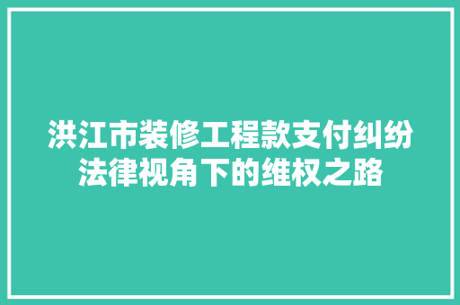 洪江市装修工程款支付纠纷法律视角下的维权之路