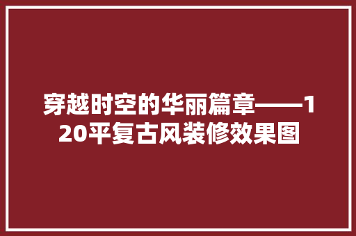 穿越时空的华丽篇章——120平复古风装修效果图