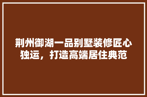 荆州御湖一品别墅装修匠心独运，打造高端居住典范