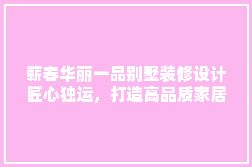 蕲春华丽一品别墅装修设计匠心独运，打造高品质家居生活