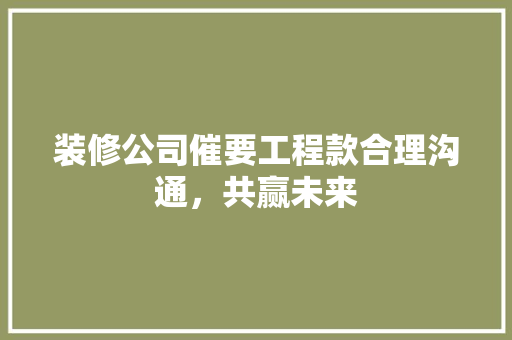装修公司催要工程款合理沟通，共赢未来