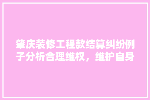 肇庆装修工程款结算纠纷例子分析合理维权，维护自身权益