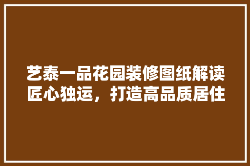 艺泰一品花园装修图纸解读匠心独运，打造高品质居住空间