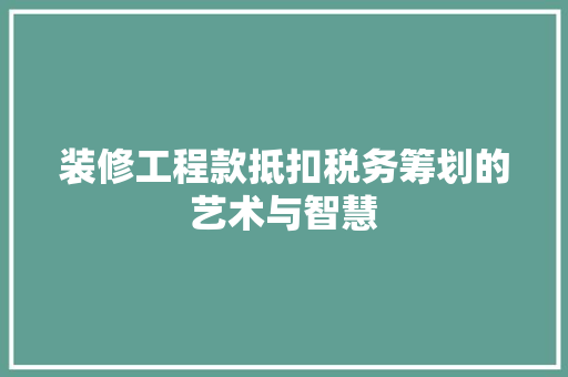 装修工程款抵扣税务筹划的艺术与智慧