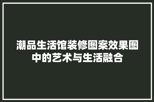 潮品生活馆装修图案效果图中的艺术与生活融合