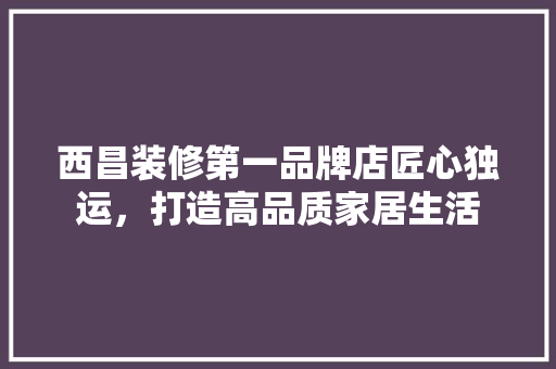 西昌装修第一品牌店匠心独运，打造高品质家居生活