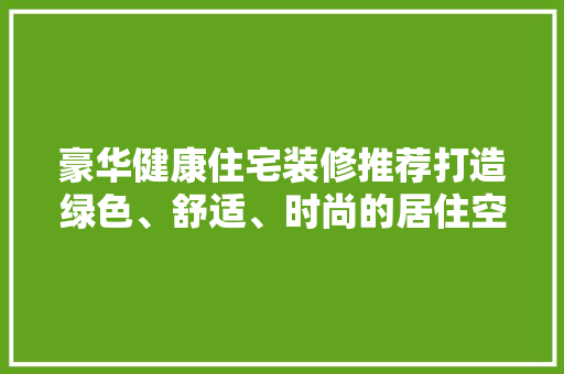 豪华健康住宅装修推荐打造绿色、舒适、时尚的居住空间