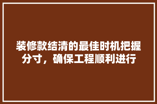装修款结清的最佳时机把握分寸，确保工程顺利进行