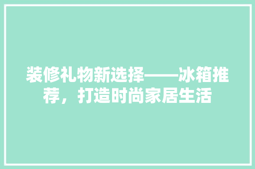 装修礼物新选择——冰箱推荐，打造时尚家居生活