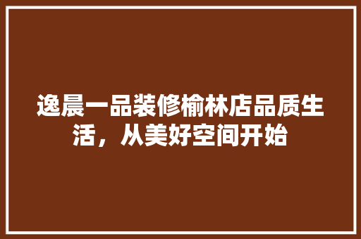逸晨一品装修榆林店品质生活，从美好空间开始