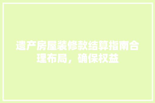 遗产房屋装修款结算指南合理布局，确保权益