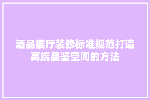 酒品展厅装修标准规范打造高端品鉴空间的方法