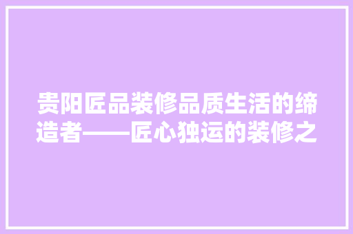 贵阳匠品装修品质生活的缔造者——匠心独运的装修之路