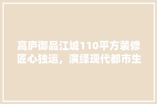 高庐御品江城110平方装修匠心独运，演绎现代都市生活美学