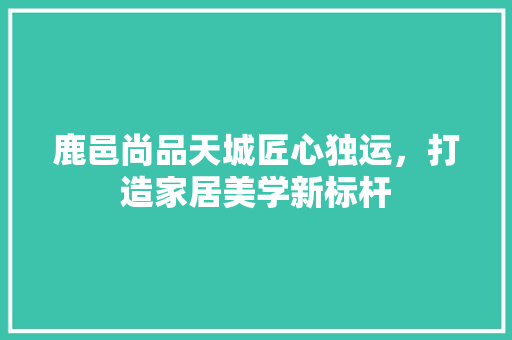 鹿邑尚品天城匠心独运，打造家居美学新标杆